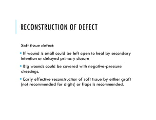 RECONSTRUCTION OF DEFECT
Soft tissue defect:
 If wound is small could be left open to heal by secondary
intention or delayed primary closure
 Big wounds could be covered with negative-pressure
dressings.
 Early effective reconstruction of soft tissue by either graft
(not recommended for digits) or flaps is recommended.
 