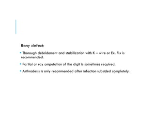 Bony defect:
 Thorough debridement and stabilization with K – wire or Ex. Fix is
recommended.
 Partial or ray amputation of the digit is sometimes required.
 Arthrodesis is only recommended after infection subsided completely.
 