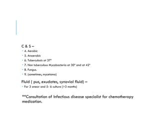 C & S –
 4. Aerobic
 5. Anaerobic
 6. Tuberculosis at 37º
 7. Non tuberculous Mycobacteria at 30º and at 42º
 8. Fungus.
 9. (sometimes, mycetoma)
Fluid ( pus, exudates, synovial fluid) –
 For 3 smear and 5- 6 culture (>3 months)
**Consultation of Infectious disease specialist for chemotherapy
medication.
 
