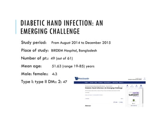 DIABETIC HAND INFECTION: AN
EMERGING CHALLENGE
Study period: From August 2014 to December 2015
Place of study: BIRDEM Hospital, Bangladesh
Number of pt.: 49 (out of 61)
Mean age: 51.63 (range 19-85) years
Male: female:: 4:3
Type I: type II DM:: 2: 47
 