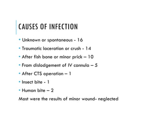CAUSES OF INFECTION
• Unknown or spontaneous - 16
• Traumatic laceration or crush - 14
• After fish bone or minor prick – 10
• From dislodgement of IV cannula – 5
• After CTS operation – 1
• Insect bite - 1
• Human bite – 2
Most were the results of minor wound- neglected
 
