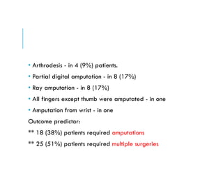 • Arthrodesis - in 4 (9%) patients.
• Partial digital amputation - in 8 (17%)
• Ray amputation - in 8 (17%)
• All fingers except thumb were amputated - in one
• Amputation from wrist - in one
Outcome predictor:
** 18 (38%) patients required amputations
** 25 (51%) patients required multiple surgeries
 