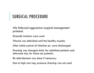 SURGICAL PROCEDURE
We followed aggressive surgical management
protocol.
Extensile incisions were used
Wound was debrided until the healthy muscles
After initial control of infection pt. were discharged
Dressing was changed daily for admitted patients and
alternate day for those out patients.
Re debridement was done if necessary
Due to high cost neg. pressure dressing was not used
 