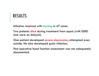 RESULTS
Infection resolved with healing in 47 cases.
Two patients died during treatment from sepsis (with ESRD
and were on dialysis).
One patient developed severe depression, attempted even
suicide. He also developed groin infection.
Post operative hand function assessment was not adequately
documented.
 