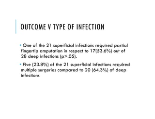 OUTCOME V TYPE OF INFECTION
• One of the 21 superficial infections required partial
fingertip amputation in respect to 17(53.6%) out of
28 deep infections (p>.05).
• Five (23.8%) of the 21 superficial infections required
multiple surgeries compared to 20 (64.3%) of deep
infections
 