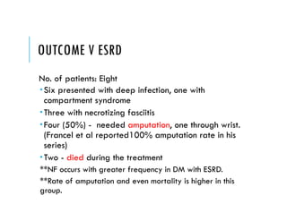OUTCOME V ESRD
No. of patients: Eight
Six presented with deep infection, one with
compartment syndrome
Three with necrotizing fasciitis
Four (50%) - needed amputation, one through wrist.
(Francel et al reported100% amputation rate in his
series)
Two - died during the treatment
**NF occurs with greater frequency in DM with ESRD.
**Rate of amputation and even mortality is higher in this
group.
 