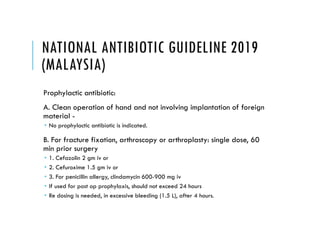 NATIONAL ANTIBIOTIC GUIDELINE 2019
(MALAYSIA)
Prophylactic antibiotic:
A. Clean operation of hand and not involving implantation of foreign
material -
 No prophylactic antibiotic is indicated.
B. For fracture fixation, arthroscopy or arthroplasty: single dose, 60
min prior surgery
 1. Cefazolin 2 gm iv or
 2. Cefuroxime 1.5 gm iv or
 3. For penicillin allergy, clindamycin 600-900 mg iv
 If used for post op prophylaxis, should not exceed 24 hours
 Re dosing is needed, in excessive bleeding (1.5 L), after 4 hours.
 