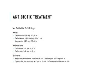 ANTIBIOTIC TREATMENT
A. Cellulitis: 5-10 days
Mild:
 Cephalexin 500 mg PO, 6 h
 Cefuroxime, 250-500mg, PO, 12 h
 Augmentin, 625 mg, PO, 8 h
Moderate:
 Cloxacillin 1-2 gm, iv, 6 h
 Cefazolin, 1-2 gm, iv, 8 h
Severe:
 Ampicillin/salbactum 3gm iv 6-8 h ± Clindamycin 600 mg iv 6 h
 Piperacillin/tozabactum 4.5 gm iv 6-8 h ± Clindamycin 600 mg iv 6 h
 