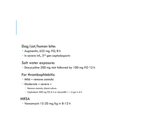 Dog/cat/human bite:
 Augmentin, 625 mg, PO, 8 h
 In severe inf., 3rd gen cephalosporin
Salt water exposure:
 Doxycycline 200 mg stat followed by 100 mg PO 12 h
For thrombophlebitis:
 Mild – remove cannula
 Moderate – severe –
 Remove cannula, blood culture
 Cephalexin 500 mg PO 6 h or cloxacillin 1 – 2 gm iv 6 h
MRSA
 Vancomycin 15-20 mg/kg iv 8-12 h
 