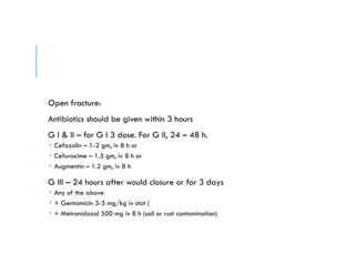 Open fracture:
Antibiotics should be given within 3 hours
G I & II – for G I 3 dose. For G II, 24 – 48 h.
 Cefazolin – 1-2 gm, iv 8 h or
 Cefuroxime – 1.5 gm, iv 8 h or
 Augmentin – 1.2 gm, iv 8 h
G III – 24 hours after would closure or for 3 days
 Any of the above
 + Gentamicin 3-5 mg/kg iv stat (
 + Metronidazol 500 mg iv 8 h (soil or rust contamination)
 