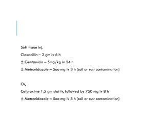 Soft tissue inj.
Cloxacillin – 2 gm iv 6 h
± Gentamicin – 5mg/kg iv 24 h
± Metronidazole – 5oo mg iv 8 h (soil or rust contamination)
Or,
Cefuroxime 1.5 gm stat iv, followed by 750 mg iv 8 h
± Metronidazole – 5oo mg iv 8 h (soil or rust contamination)
 