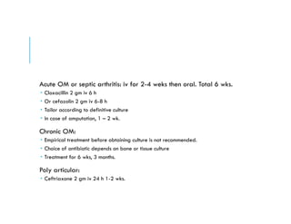 Acute OM or septic arthritis: iv for 2-4 weks then oral. Total 6 wks.
 Cloxacillin 2 gm iv 6 h
 Or cefazolin 2 gm iv 6-8 h
 Tailor according to definitive culture
 In case of amputation, 1 – 2 wk.
Chronic OM:
 Empirical treatment before obtaining culture is not recommended.
 Choice of antibiotic depends on bone or tissue culture
 Treatment for 6 wks, 3 months.
Poly articular:
 Ceftriaxone 2 gm iv 24 h 1-2 wks.
 