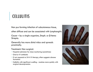 CELLULITIS
Non pus forming infection of subcutaneous tissue,
often diffuse and can be associated with lymphangitis
Cause – by a single organism, Staph. or β-hemo
Strepto.
Generally has more distal nidus and spreads
proximally.
Treatment: Non surgical.
 Hospital admission for close monitoring (sometimes)
 Oral or IV antibiotic
 If not responds to 24 h IV therapy, often suggests abscess
formation
 Cellulitis with significant swelling - resolves more quickly with
surgical decompression.
 
