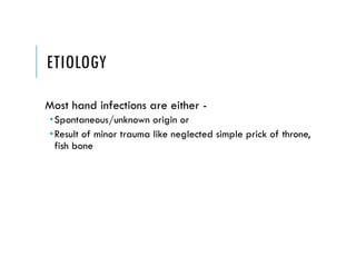 ETIOLOGY
Most hand infections are either -
•Spontaneous/unknown origin or
•Result of minor trauma like neglected simple prick of throne,
fish bone
 
