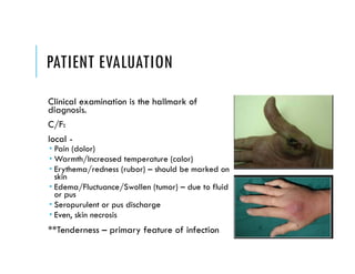 PATIENT EVALUATION
Clinical examination is the hallmark of
diagnosis.
C/F:
local -
 Pain (dolor)
 Warmth/Increased temperature (calor)
 Erythema/redness (rubor) – should be marked on
skin
 Edema/Fluctuance/Swollen (tumor) – due to fluid
or pus
 Seropurulent or pus discharge
 Even, skin necrosis
**Tenderness – primary feature of infection
 