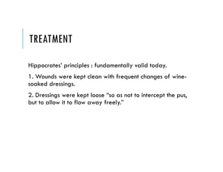 TREATMENT
Hippocrates’ principles : fundamentally valid today.
1. Wounds were kept clean with frequent changes of wine-
soaked dressings.
2. Dressings were kept loose “so as not to intercept the pus,
but to allow it to flow away freely.”
 