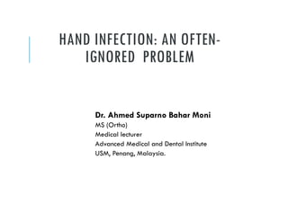 HAND INFECTION: AN OFTEN-
IGNORED PROBLEM
Dr. Ahmed Suparno Bahar Moni
MS (Ortho)
Medical lecturer
Advanced Medical and Dental Institute
USM, Penang, Malaysia.
 