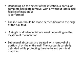 • Depending on the extent of the infection, a partial or 
complete nail plate removal with or without lateral nail 
fold relief incision(s) 
is performed. 
• The incision should be made perpendicular to the edge 
of the nail fold. 
• A single or double incision is used depending on the 
location of the infection 
• Subungual abscesses are treated with removal of a 
portion of or the entire nail. The abscess is carefully 
debrided while protecting the sterile and germinal 
matrices 
 