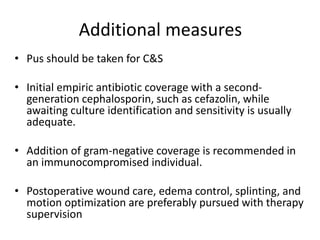 Additional measures 
• Pus should be taken for C&S 
• Initial empiric antibiotic coverage with a second-generation 
cephalosporin, such as cefazolin, while 
awaiting culture identification and sensitivity is usually 
adequate. 
• Addition of gram-negative coverage is recommended in 
an immunocompromised individual. 
• Postoperative wound care, edema control, splinting, and 
motion optimization are preferably pursued with therapy 
supervision 
 