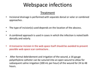 Webspace infections 
Treatment 
• Incisional drainage is performed with separate dorsal or volar or combined 
approaches . 
• The type of incision(s) used depends on the location of the abscess. 
• 
• A combined approach is used in cases in which the infection is noted both 
dorsally and volarly. 
• A transverse incision in the web space itself should be avoided to prevent 
possible web space scar contracture . 
• After formal debridement and irrigation of the wound, a 16-gauge 
polyethylene catheter can be sutured into an open wound to allow for 
subsequent saline irrigation (100 mL per hour) of the wound for 24 to 48 
hours. 
 