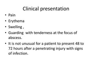 Clinical presentation 
• Pain 
• Erythema 
• Swelling , 
• Guarding with tenderness at the focus of 
abscess. 
• It is not unusual for a patient to present 48 to 
72 hours after a penetrating injury with signs 
of infection. 
 