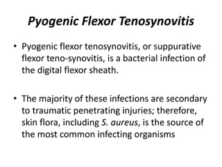 Pyogenic Flexor Tenosynovitis 
• Pyogenic flexor tenosynovitis, or suppurative 
flexor teno-synovitis, is a bacterial infection of 
the digital flexor sheath. 
• The majority of these infections are secondary 
to traumatic penetrating injuries; therefore, 
skin flora, including S. aureus, is the source of 
the most common infecting organisms 
 