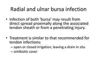 Radial and ulnar bursa infection 
• Infection of both 'bursa' may result from 
direct spread proximally along the associated 
tendon sheath or from a penetrating injury. 
• Treatment is similar to that recommended for 
tendon infections: 
– open or closed irrigation, leaving a drain in situ 
– antibiotic cover 
 