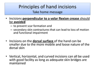 Principles of hand incisions 
Take home message 
• Incisions perpendicular to a volar flexion crease should 
be avoided 
– to prevent scar formation and 
– secondary skin contractures that can lead to loss of motion 
and functional impairment 
• Incisions on the dorsal surface of the hand can be 
smaller due to the more mobile and loose nature of the 
dorsal skin 
• Vertical, horizontal, and curved incisions can all be used 
with good facility as long as adequate skin bridges are 
maintained 
 