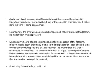 • Apply tourniquet to upper arm if ischemia is not threatening the extremity. 
Fasciotomy can be performed without use of tourniquet in emergency or if critical 
ischemia time is being approached. 
• Exsanguinate the arm with an esmarch bandage and inflate tourniquet to 100mm 
Hg higher than systolic pressure. 
• Make a curvilinear S-shaped skin incision on the volar aspect of the forearm. 
Incision should begin proximally medial to the biceps tendon (apex of flap is radial 
to medial epicondyle) and end distally between the hypothenar and thenar 
eminences. Make sure to cross flexion creases at an angle to avoid postoperative 
linear contractures across the antecubital fossa and wrist. S-shaped incision should 
be made in such a way to create a radial sided flap in the mid to distal forearm so 
that the median nerve will be covered. 
• Proximally, divide the lacertus fibrosis. 
 