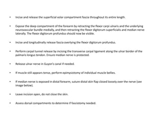 • Incise and release the superficial volar compartment fascia throughout its entire length. 
• Expose the deep compartment of the forearm by retracting the flexor carpi ulnaris and the underlying 
neurovascular bundle medially, and then retracting the flexor digitorum superficialis and median nerve 
laterally. The flexor digitorum profundus should now be visible. 
• Incise and longitudinally release fascia overlying the flexor digitorum profundus. 
• Perform carpal tunnel release by incising the transverse carpal ligament along the ulnar border of the 
palmaris longus tendon. Ensure median nerve is protected. 
• Release ulnar nerve in Guyon’s canal if needed. 
• If muscle still appears tense, perform epimysiotomy of individual muscle bellies. 
• If median nerve is exposed in distal forearm, suture distal skin flap closed loosely over the nerve (see 
image below). 
• Leave incision open, do not close the skin. 
• Assess dorsal compartments to determine if fasciotomy needed. 
 