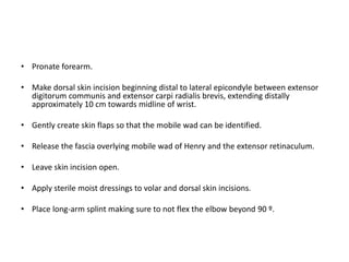 • Pronate forearm. 
• Make dorsal skin incision beginning distal to lateral epicondyle between extensor 
digitorum communis and extensor carpi radialis brevis, extending distally 
approximately 10 cm towards midline of wrist. 
• Gently create skin flaps so that the mobile wad can be identified. 
• Release the fascia overlying mobile wad of Henry and the extensor retinaculum. 
• Leave skin incision open. 
• Apply sterile moist dressings to volar and dorsal skin incisions. 
• Place long-arm splint making sure to not flex the elbow beyond 90 º. 
 