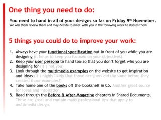 You need to hand in all of your designs so far on Friday 9 th  November. We will them review them and may decide to meet with you in the following week to discuss them One thing you need to do: ,[object Object],[object Object],[object Object],[object Object],[object Object],5 things you could do to improve your work: 