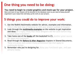 You need to begin to create graphics and mock-ups for your project. More and more of your lessons will be devoted to the database exam so you need to keep yourself organised in your study time and keep up the work on your project. One thing you need to be doing: ,[object Object],[object Object],[object Object],[object Object],[object Object],5 things you could do to improve your work: 