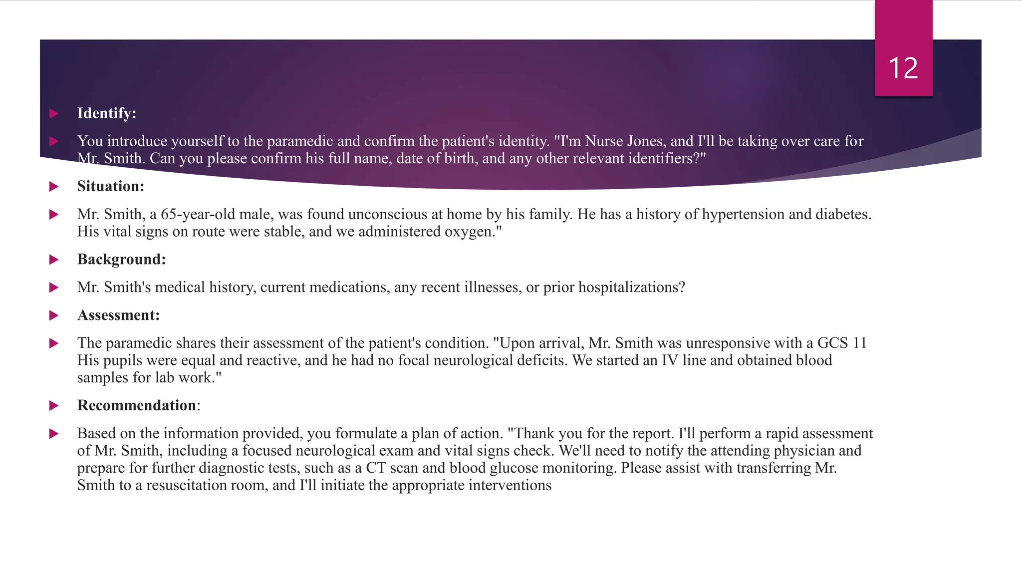  Identify:
 You introduce yourself to the paramedic and confirm the patient's identity. "I'm Nurse Jones, and I'll be taking over care for
Mr. Smith. Can you please confirm his full name, date of birth, and any other relevant identifiers?"
 Situation:
 Mr. Smith, a 65-year-old male, was found unconscious at home by his family. He has a history of hypertension and diabetes.
His vital signs on route were stable, and we administered oxygen."
 Background:
 Mr. Smith's medical history, current medications, any recent illnesses, or prior hospitalizations?
 Assessment:
 The paramedic shares their assessment of the patient's condition. "Upon arrival, Mr. Smith was unresponsive with a GCS 11
His pupils were equal and reactive, and he had no focal neurological deficits. We started an IV line and obtained blood
samples for lab work."
 Recommendation:
 Based on the information provided, you formulate a plan of action. "Thank you for the report. I'll perform a rapid assessment
of Mr. Smith, including a focused neurological exam and vital signs check. We'll need to notify the attending physician and
prepare for further diagnostic tests, such as a CT scan and blood glucose monitoring. Please assist with transferring Mr.
Smith to a resuscitation room, and I'll initiate the appropriate interventions
12
 