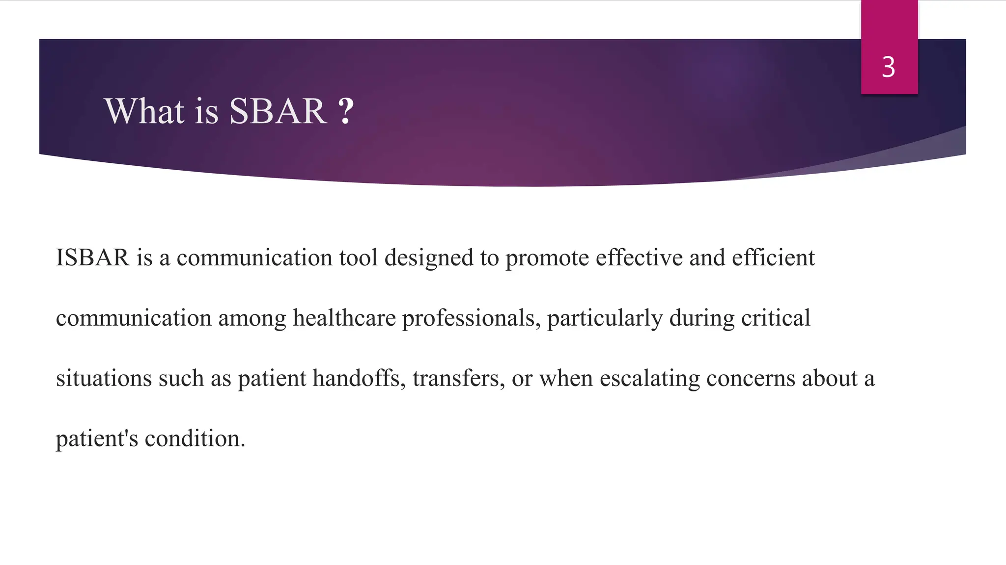 What is SBAR ?
ISBAR is a communication tool designed to promote effective and efficient
communication among healthcare professionals, particularly during critical
situations such as patient handoffs, transfers, or when escalating concerns about a
patient's condition.
3
 