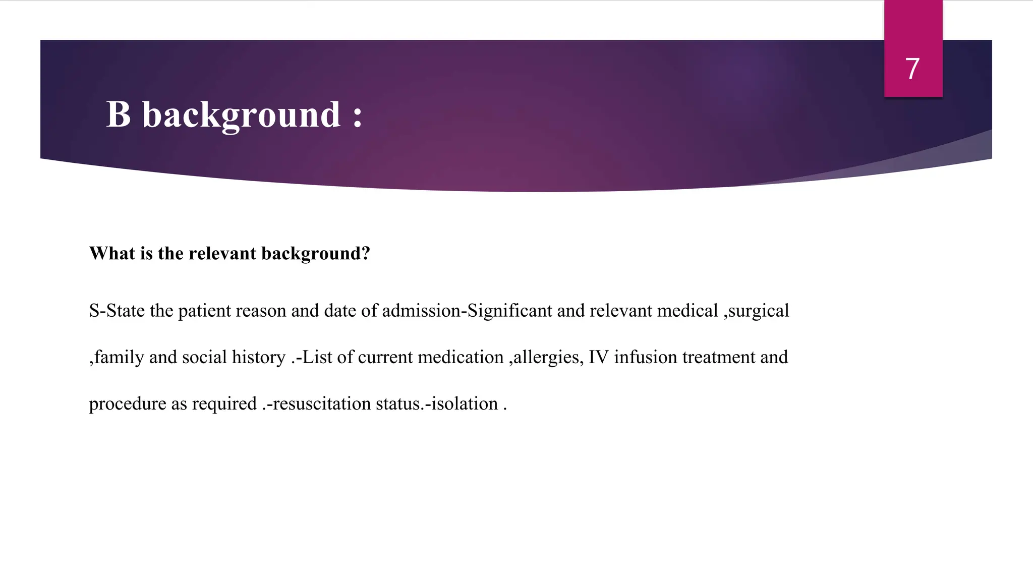 B background :
What is the relevant background?
S-State the patient reason and date of admission-Significant and relevant medical ,surgical
,family and social history .-List of current medication ,allergies, IV infusion treatment and
procedure as required .-resuscitation status.-isolation .
7
 