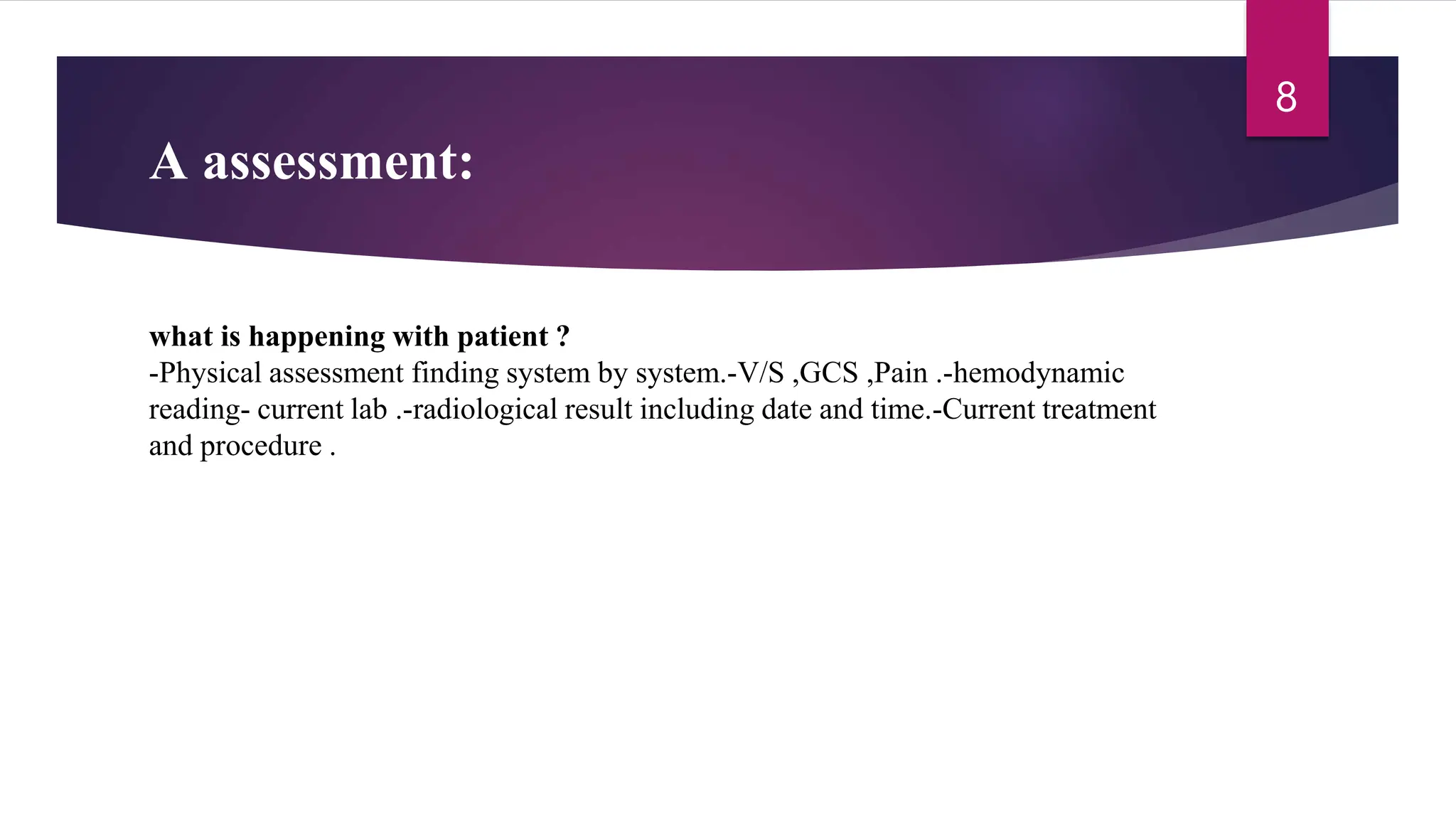 A assessment:
what is happening with patient ?
-Physical assessment finding system by system.-V/S ,GCS ,Pain .-hemodynamic
reading- current lab .-radiological result including date and time.-Current treatment
and procedure .
8
 