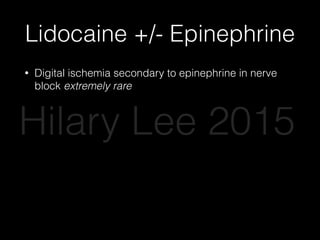 Lidocaine +/- Epinephrine
• Digital ischemia secondary to epinephrine in nerve
block extremely rare
• 17 cases worldwide
• Multiple large safety studies over last 10 years
• Phentolamine -> injectable antidote
• Epinephrine improves anesthesia, decreases
bleeding, decreases systemic anesthetic
absorption
Hilary Lee 2015
 