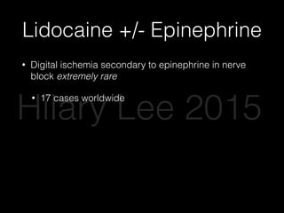 Lidocaine +/- Epinephrine
• Digital ischemia secondary to epinephrine in nerve
block extremely rare
• 17 cases worldwide
• Multiple large safety studies over last 10 years
• Phentolamine -> injectable antidote
• Epinephrine improves anesthesia, decreases
bleeding, decreases systemic anesthetic
absorption
Hilary Lee 2015
 