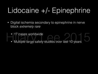 Lidocaine +/- Epinephrine
• Digital ischemia secondary to epinephrine in nerve
block extremely rare
• 17 cases worldwide
• Multiple large safety studies over last 10 years
• Phentolamine -> injectable antidote
• Epinephrine improves anesthesia, decreases
bleeding, decreases systemic anesthetic
absorption
Hilary Lee 2015
 
