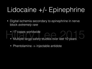 Lidocaine +/- Epinephrine
• Digital ischemia secondary to epinephrine in nerve
block extremely rare
• 17 cases worldwide
• Multiple large safety studies over last 10 years
• Phentolamine -> injectable antidote
• Epinephrine improves anesthesia, decreases
bleeding, decreases systemic anesthetic
absorption
Hilary Lee 2015
 