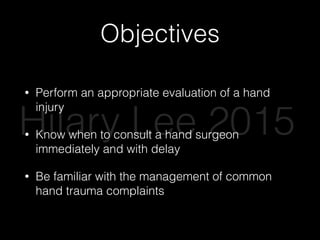 Objectives
• Perform an appropriate evaluation of a hand
injury
• Know when to consult a hand surgeon
immediately and with delay
• Be familiar with the management of common
hand trauma complaints
Hilary Lee 2015
 