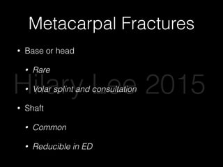 Metacarpal Fractures
• Base or head
• Rare
• Volar splint and consultation
• Shaft
• Common
• Reducible in ED
Hilary Lee 2015
 
