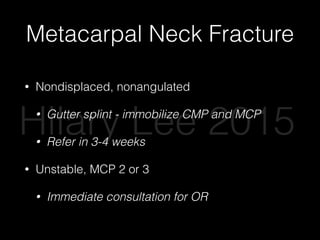 Metacarpal Neck Fracture
• Nondisplaced, nonangulated
• Gutter splint - immobilize CMP and MCP
• Refer in 3-4 weeks
• Unstable, MCP 2 or 3
• Immediate consultation for OR
Hilary Lee 2015
 