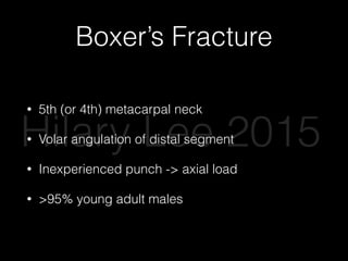 Boxer’s Fracture
• 5th (or 4th) metacarpal neck
• Volar angulation of distal segment
• Inexperienced punch -> axial load
• >95% young adult males
Hilary Lee 2015
 