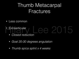Thumb Metacarpal
Fractures
• Less common
• Extraarticular
• Closed reduction
• Goal 20-30 degrees angulation
• Thumb spica splint x 4 weeks
Hilary Lee 2015
 