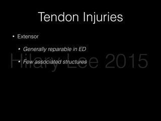 Tendon Injuries
• Extensor
• Generally reparable in ED
• Few associated structures
• Flexor
• Wound closure and referral
• Many associated structures, evaluate carefully for
nerve or vascular injury
Hilary Lee 2015
 