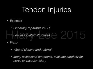 Tendon Injuries
• Extensor
• Generally reparable in ED
• Few associated structures
• Flexor
• Wound closure and referral
• Many associated structures, evaluate carefully for
nerve or vascular injury
Hilary Lee 2015
 