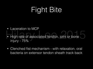 Fight Bite
• Laceration to MCP
• High rate of associated tendon, joint or bone
injury - 75%
• Clenched ﬁst mechanism - with relaxation, oral
bacteria on extensor tendon sheath track back
Hilary Lee 2015
 