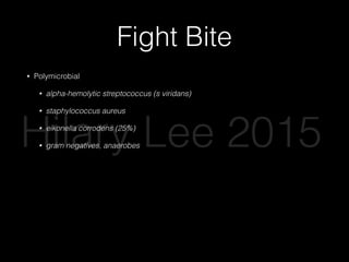 Fight Bite
• Polymicrobial
• alpha-hemolytic streptococcus (s viridans)
• staphylococcus aureus
• eikonella corrodens (25%)
• gram negatives, anaerobes
• If joint or tendon sheath involved
• Admit for IV antibiotics (ampicillin/sulbactam, cefoxitin, carbapenem)
• OR for I&D
• PO amox-clav at discharge for 5-7 days
• Complications: osteomyelitis, tenosynovitis, septic arthritis
Hilary Lee 2015
 